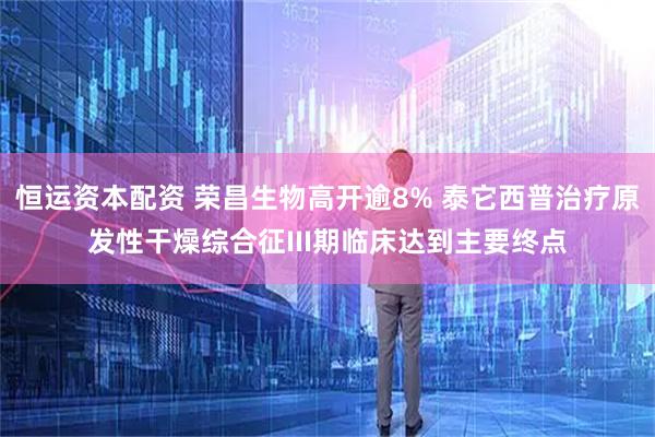 恒运资本配资 荣昌生物高开逾8% 泰它西普治疗原发性干燥综合征III期临床达到主要终点