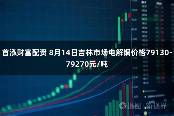 首泓财富配资 8月14日吉林市场电解铜价格79130-79270元/吨