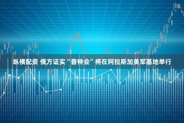 纵横配资 俄方证实“普特会”将在阿拉斯加美军基地举行