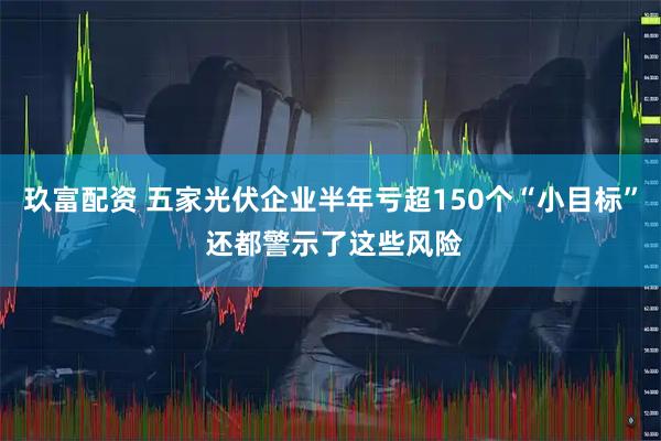 玖富配资 五家光伏企业半年亏超150个“小目标” 还都警示了这些风险