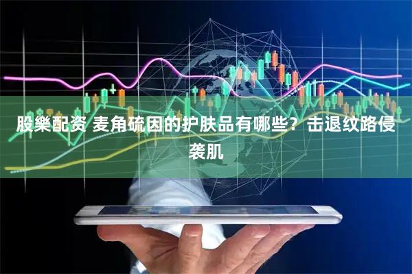股樂配资 麦角硫因的护肤品有哪些？击退纹路侵袭肌