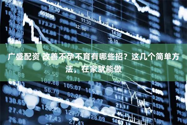广盛配资 改善不孕不育有哪些招？这几个简单方法，在家就能做
