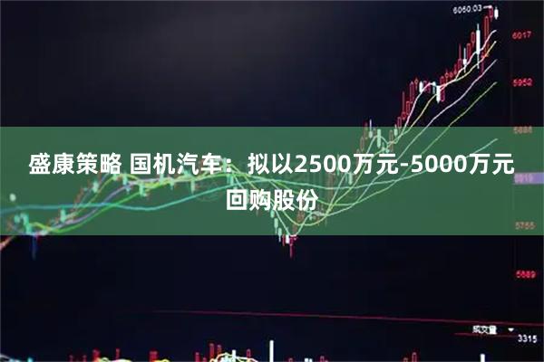盛康策略 国机汽车：拟以2500万元-5000万元回购股份