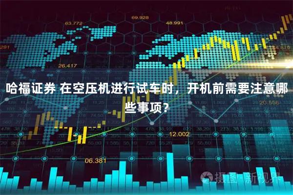 哈福证券 在空压机进行试车时，开机前需要注意哪些事项？