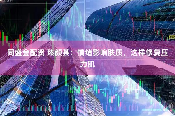 同盛金配资 臻颜荟：情绪影响肤质，这样修复压力肌