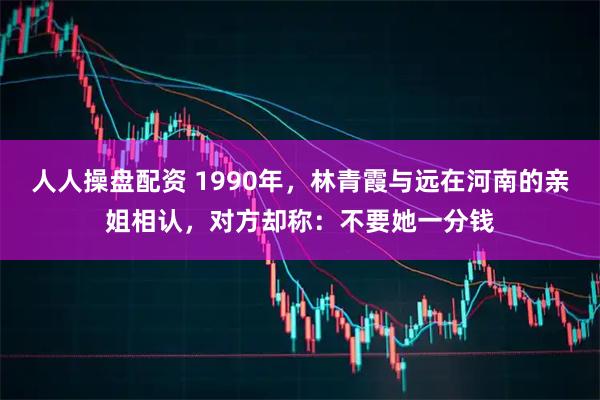 人人操盘配资 1990年，林青霞与远在河南的亲姐相认，对方却称：不要她一分钱