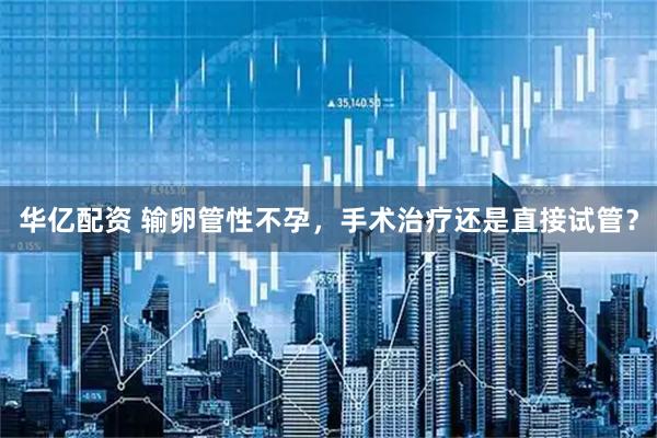 华亿配资 输卵管性不孕，手术治疗还是直接试管？