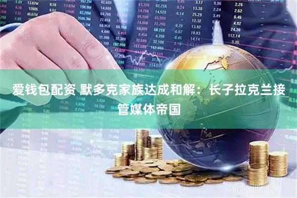 爱钱包配资 默多克家族达成和解：长子拉克兰接管媒体帝国