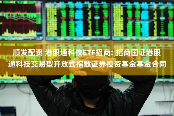 顺发配资 港股通科技ETF招商: 招商国证港股通科技交易型开放式指数证券投资基金基金合同