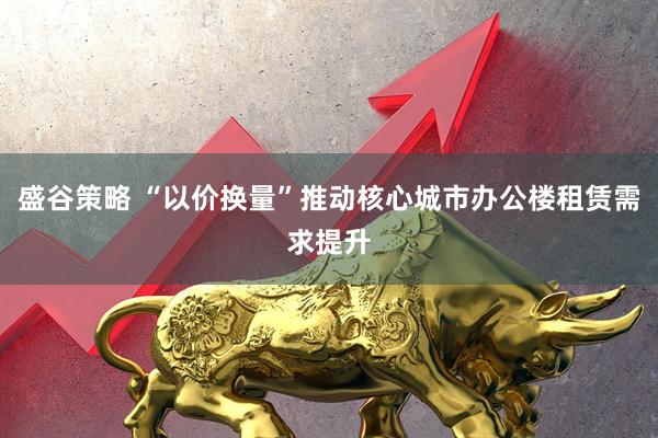 盛谷策略 “以价换量”推动核心城市办公楼租赁需求提升