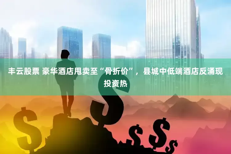 丰云股票 豪华酒店甩卖至“骨折价”，县城中低端酒店反涌现投资热