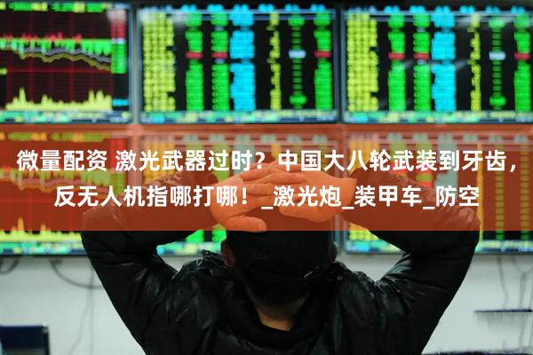 微量配资 激光武器过时？中国大八轮武装到牙齿，反无人机指哪打哪！_激光炮_装甲车_防空