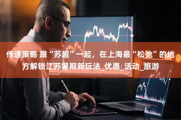 传速策略 跟“苏超”一起，在上海最“松弛”的地方解锁江苏暑期新玩法_优惠_活动_旅游