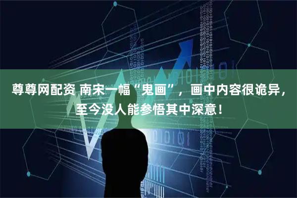 尊尊网配资 南宋一幅“鬼画”，画中内容很诡异，至今没人能参悟其中深意！
