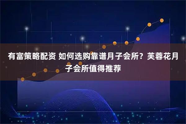 有富策略配资 如何选购靠谱月子会所？芙蓉花月子会所值得推荐