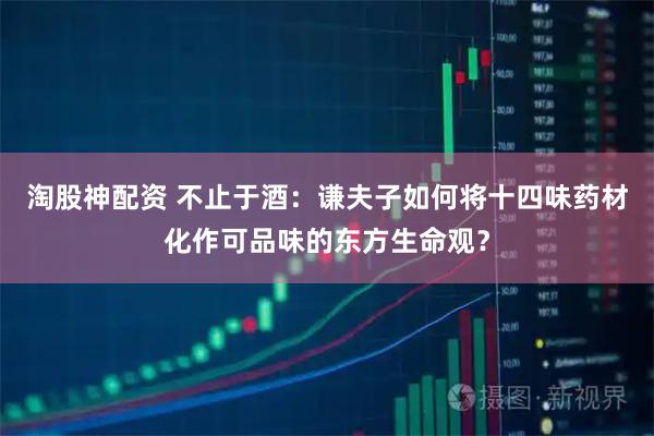 淘股神配资 不止于酒：谦夫子如何将十四味药材化作可品味的东方生命观？