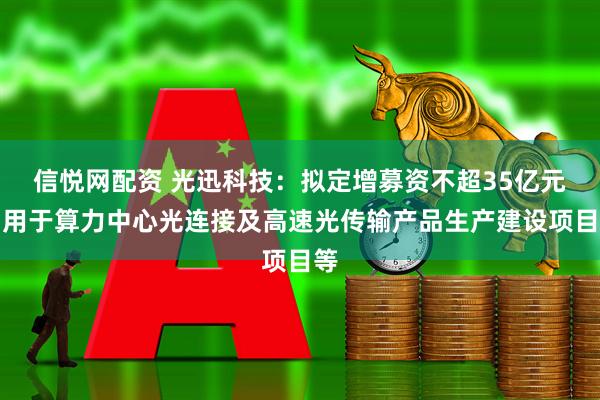 信悦网配资 光迅科技：拟定增募资不超35亿元，用于算力中心光连接及高速光传输产品生产建设项目等