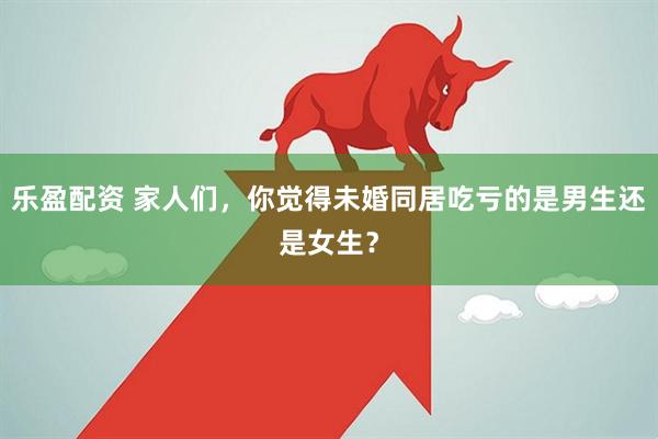 乐盈配资 家人们，你觉得未婚同居吃亏的是男生还是女生？
