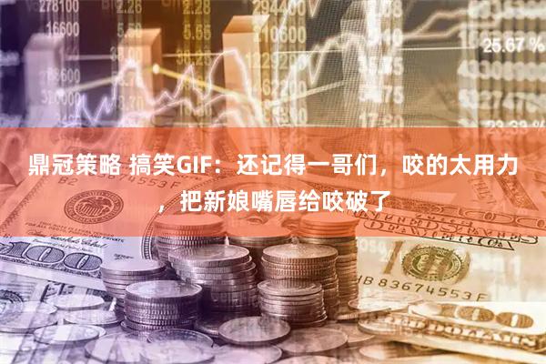 鼎冠策略 搞笑GIF：还记得一哥们，咬的太用力，把新娘嘴唇给咬破了