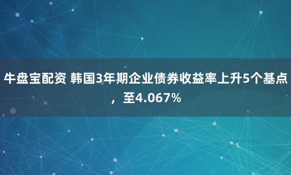 牛盘宝配资 韩国3年期企业债券收益率上升5个基点，至4.067%