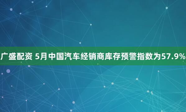 广盛配资 5月中国汽车经销商库存预警指数为57.9%