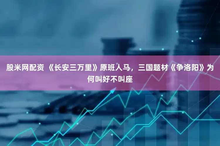 股米网配资 《长安三万里》原班人马，三国题材《争洛阳》为何叫好不叫座